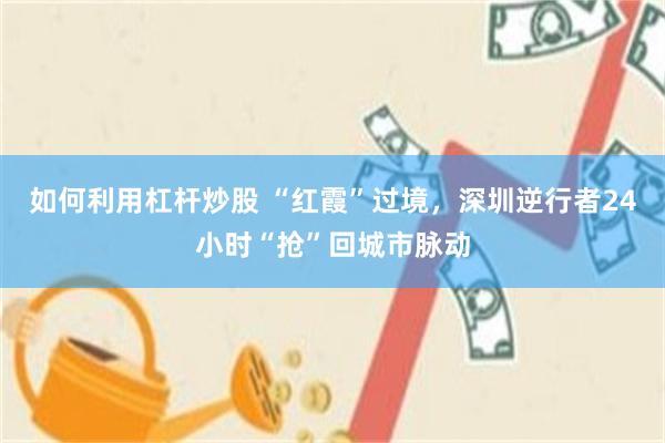 如何利用杠杆炒股 “红霞”过境,深圳逆行者24小时“抢”回城市脉动