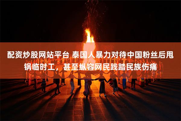 配资炒股网站平台 泰国人暴力对待中国粉丝后甩锅临时工，甚至纵容网民践踏民族伤痛