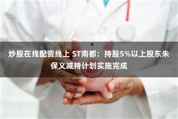 炒股在线配资线上 ST南都：持股5%以上股东朱保义减持计划实施完成